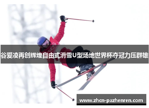 谷爱凌再创辉煌自由式滑雪U型场地世界杯夺冠力压群雄