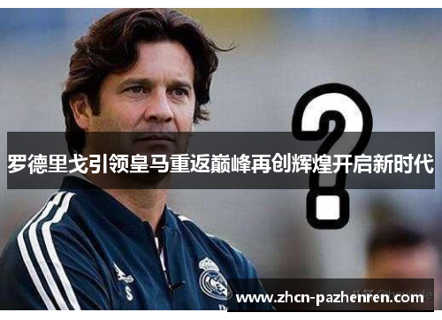 罗德里戈引领皇马重返巅峰再创辉煌开启新时代