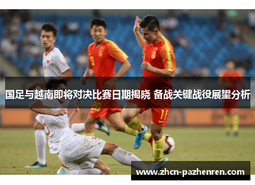 国足与越南即将对决比赛日期揭晓 备战关键战役展望分析