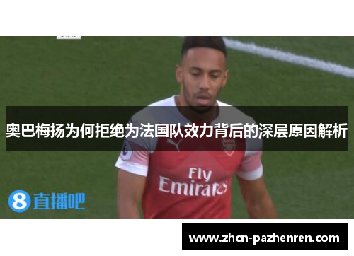 奥巴梅扬为何拒绝为法国队效力背后的深层原因解析