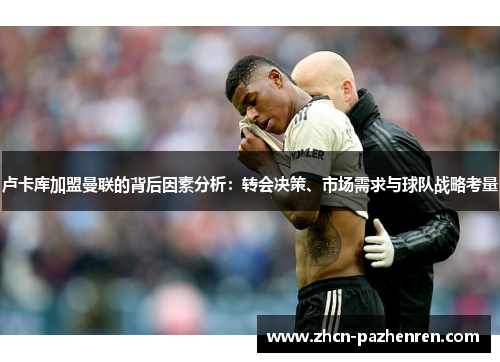 卢卡库加盟曼联的背后因素分析：转会决策、市场需求与球队战略考量