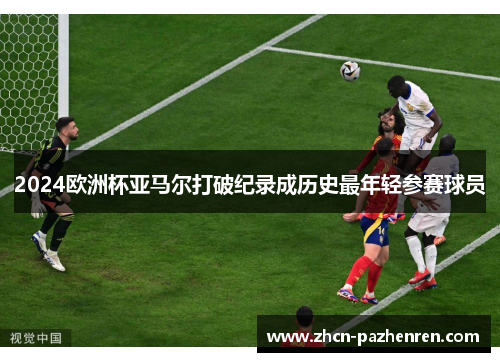 2024欧洲杯亚马尔打破纪录成历史最年轻参赛球员 2024欧洲杯亚马尔打破纪录成历史最年轻参赛球员