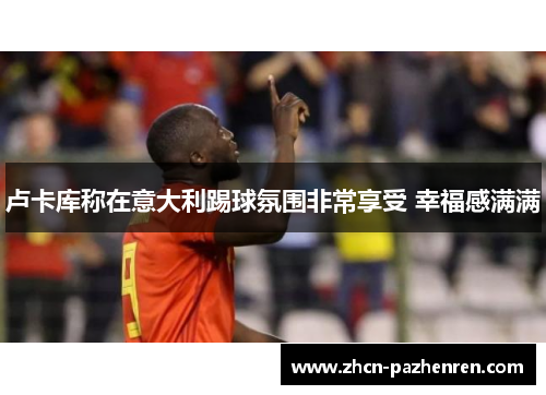 卢卡库称在意大利踢球氛围非常享受 幸福感满满 卢卡库称在意大利踢球氛围非常享受 幸福感满满