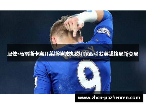 恩佐·马雷斯卡离开莱斯特城执教切尔西引发英超格局新变局 恩佐·马雷斯卡离开莱斯特城执教切尔西引发英超格局新变局