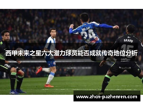 西甲未来之星六大潜力球员能否成就传奇地位分析