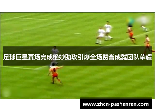 足球巨星赛场完成绝妙助攻引爆全场赞誉成就团队荣耀