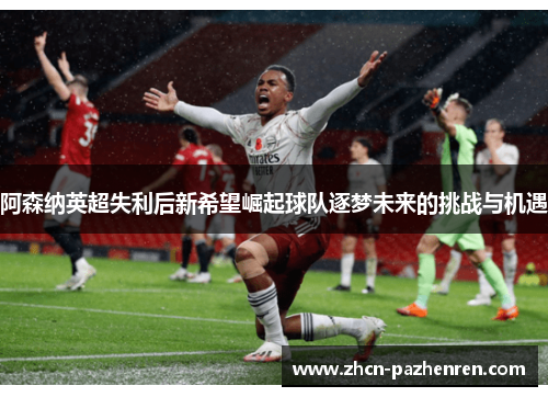 阿森纳英超失利后新希望崛起球队逐梦未来的挑战与机遇
